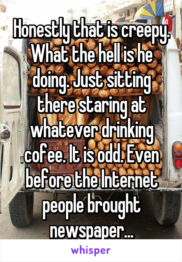 Honestly that is creepy. What the hell is he doing. Just sitting there staring at whatever drinking cofee. It is odd. Even before the Internet people brought newspaper...