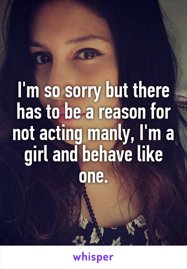 I'm so sorry but there has to be a reason for not acting manly, I'm a girl and behave like one.