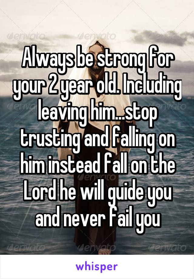 Always be strong for your 2 year old. Including leaving him...stop trusting and falling on him instead fall on the Lord he will guide you and never fail you
