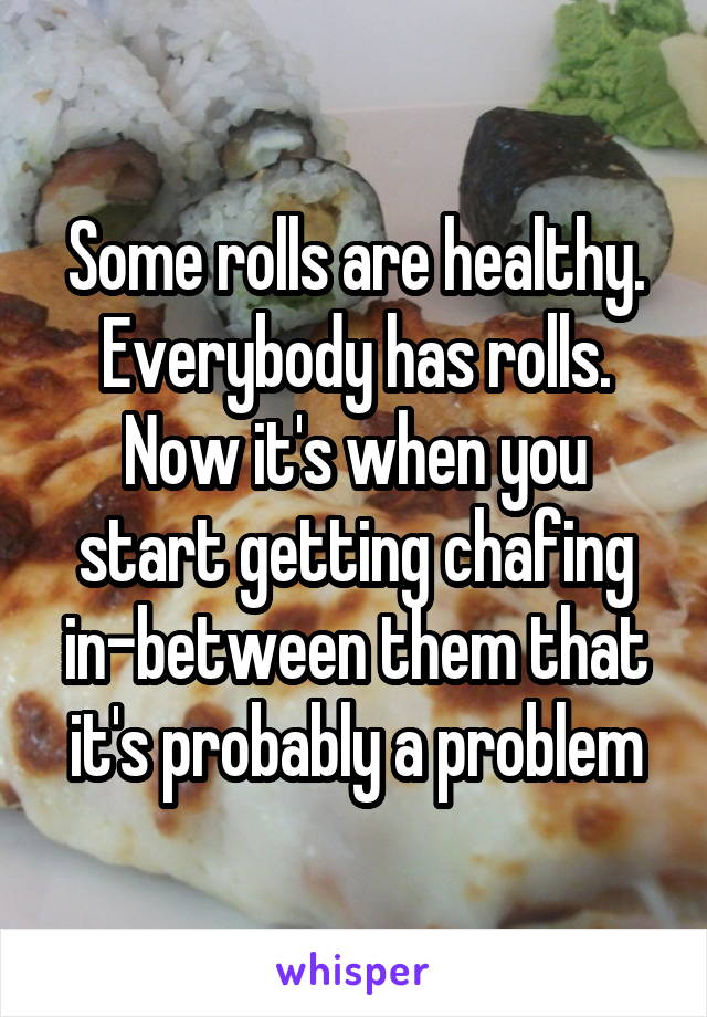 Some rolls are healthy. Everybody has rolls. Now it's when you start getting chafing in-between them that it's probably a problem