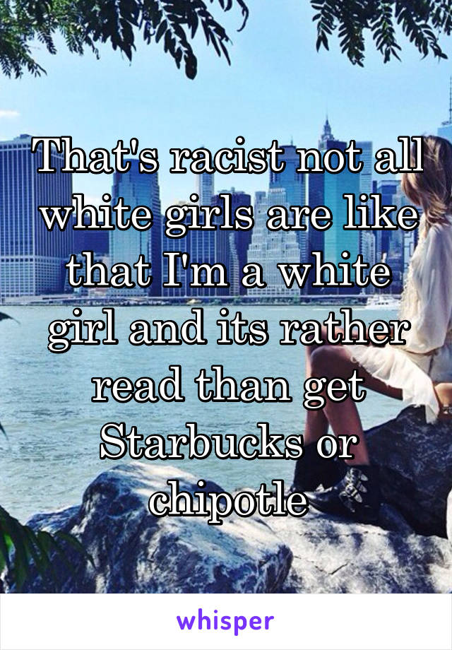 That's racist not all white girls are like that I'm a white girl and its rather read than get Starbucks or chipotle