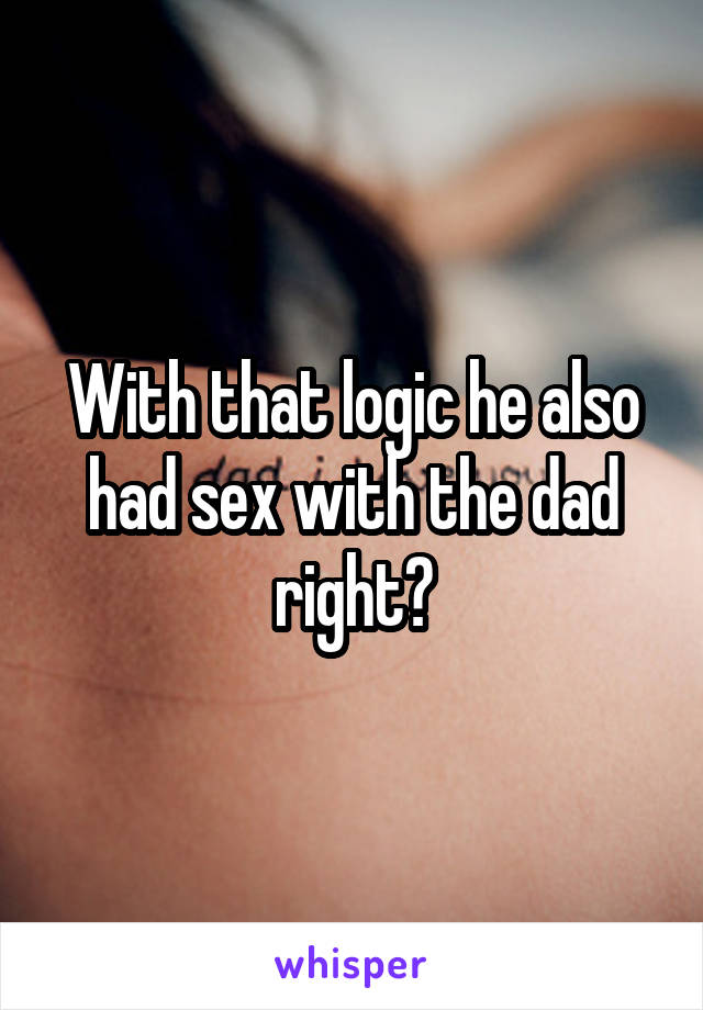 With that logic he also had sex with the dad right?