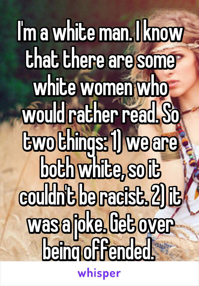 I'm a white man. I know that there are some white women who would rather read. So two things: 1) we are both white, so it couldn't be racist. 2) it was a joke. Get over being offended. 