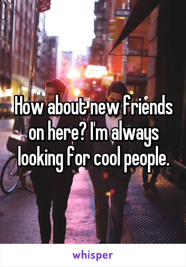 How about new friends on here? I'm always looking for cool people.