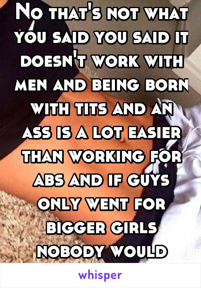 No that's not what you said you said it doesn't work with men and being born with tits and an ass is a lot easier than working for abs and if guys only went for bigger girls nobody would besetting lad