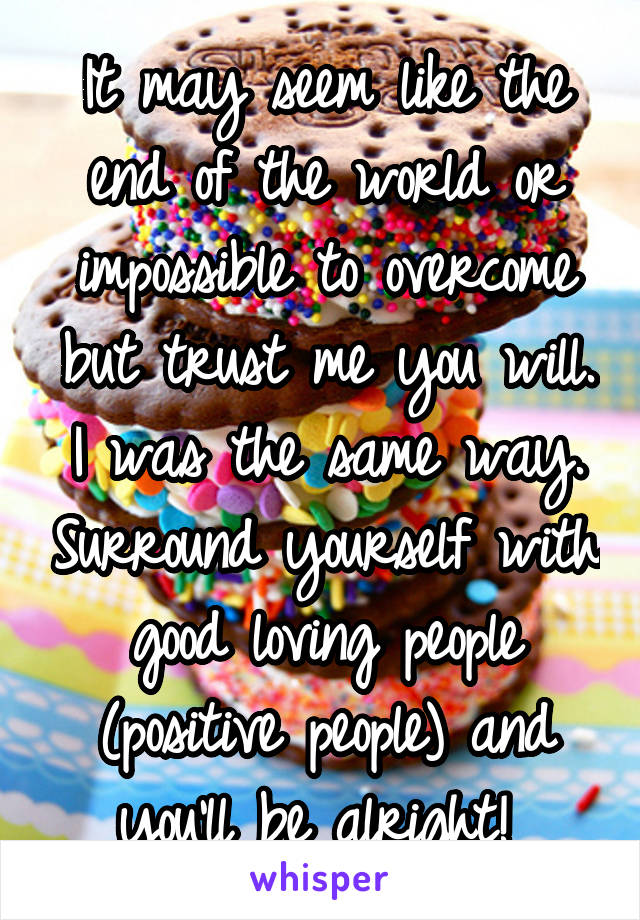 It may seem like the end of the world or impossible to overcome but trust me you will. I was the same way. Surround yourself with good loving people (positive people) and you'll be alright! 