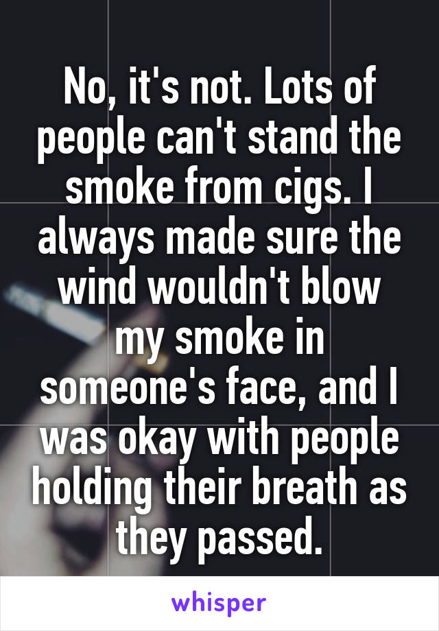 No, it's not. Lots of people can't stand the smoke from cigs. I always made sure the wind wouldn't blow my smoke in someone's face, and I was okay with people holding their breath as they passed.