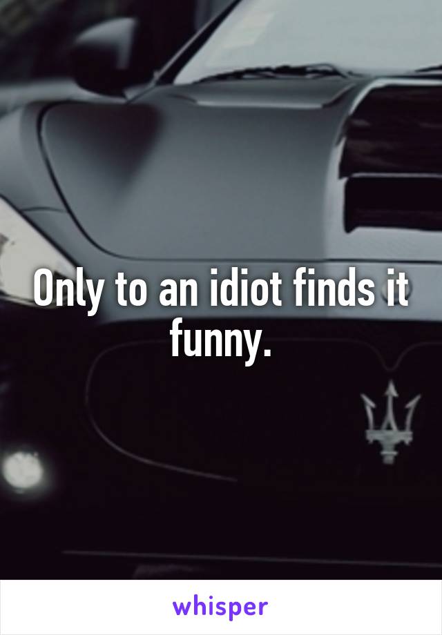 Only to an idiot finds it funny.