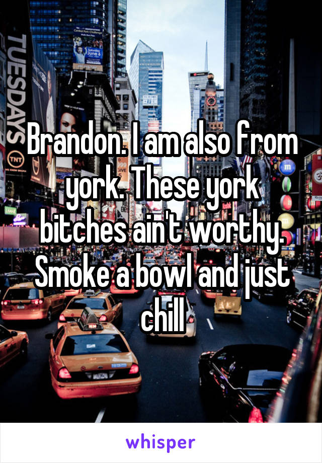 Brandon. I am also from york. These york bitches ain't worthy. Smoke a bowl and just chill