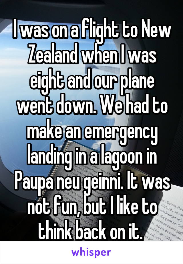 I was on a flight to New Zealand when I was eight and our plane went down. We had to make an emergency landing in a lagoon in Paupa neu geinni. It was not fun, but I like to think back on it. 