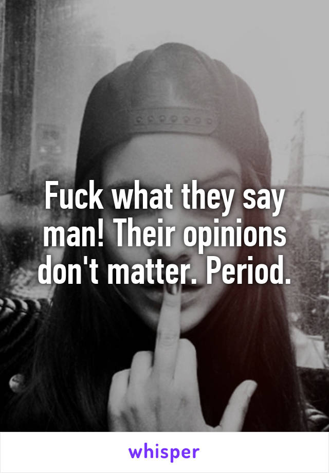 Fuck what they say man! Their opinions don't matter. Period.