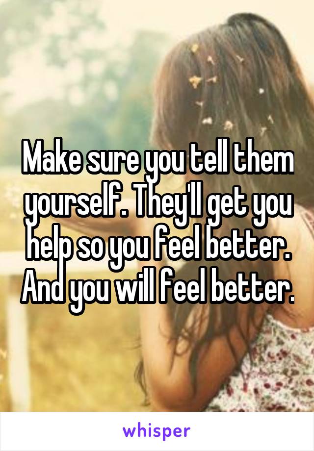 Make sure you tell them yourself. They'll get you help so you feel better. And you will feel better.