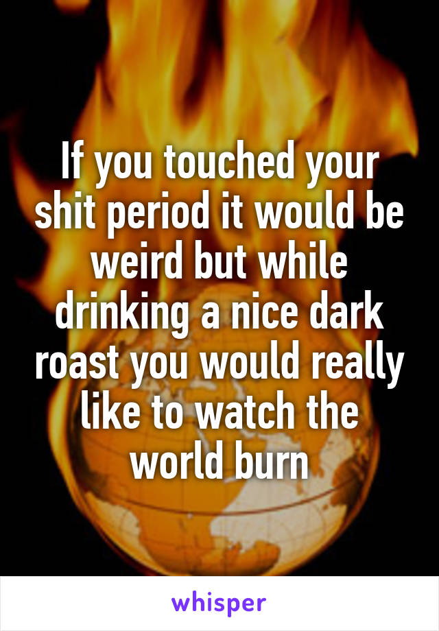 If you touched your shit period it would be weird but while drinking a nice dark roast you would really like to watch the world burn