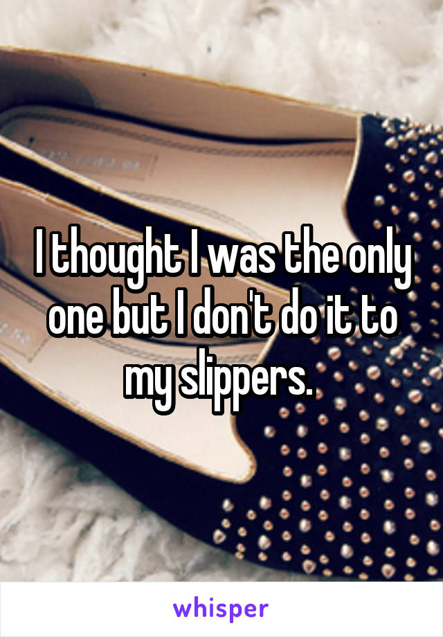 I thought I was the only one but I don't do it to my slippers. 