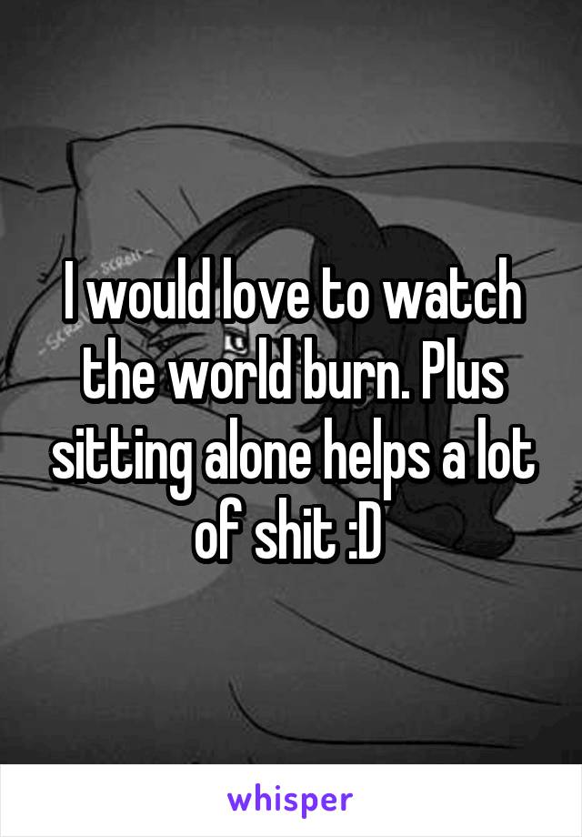 I would love to watch the world burn. Plus sitting alone helps a lot of shit :D 