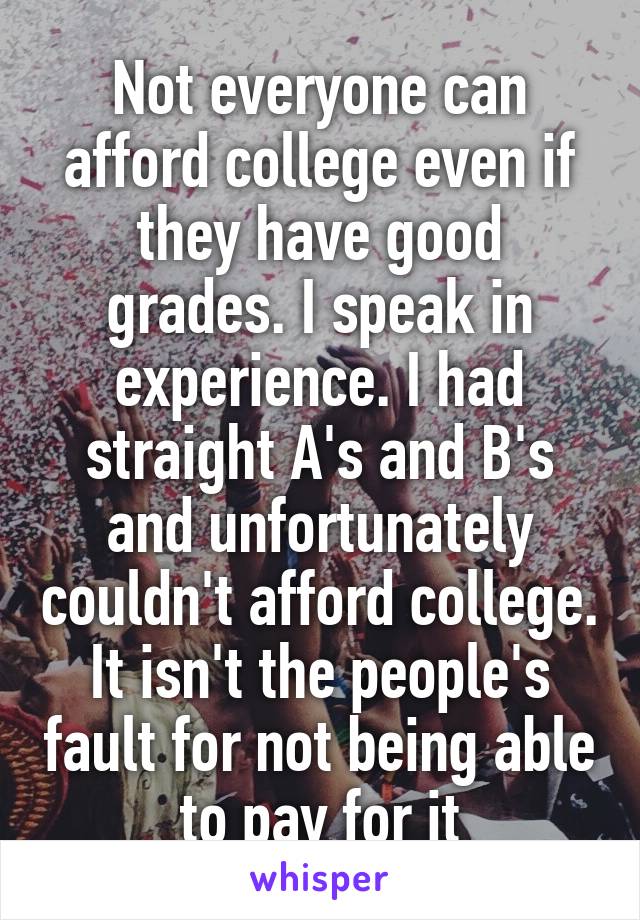 Not everyone can afford college even if they have good grades. I speak in experience. I had straight A's and B's and unfortunately couldn't afford college. It isn't the people's fault for not being able to pay for it