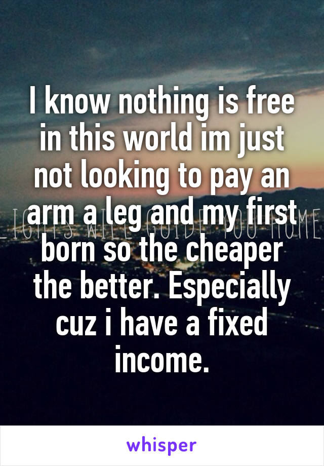 I know nothing is free in this world im just not looking to pay an arm a leg and my first born so the cheaper the better. Especially cuz i have a fixed income.