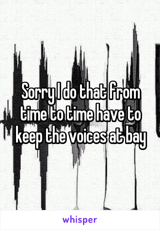 Sorry I do that from time to time have to keep the voices at bay