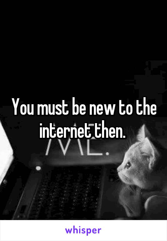 You must be new to the internet then. 