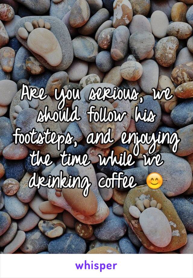 Are you serious, we should follow his footsteps, and enjoying the time while we drinking coffee 😊