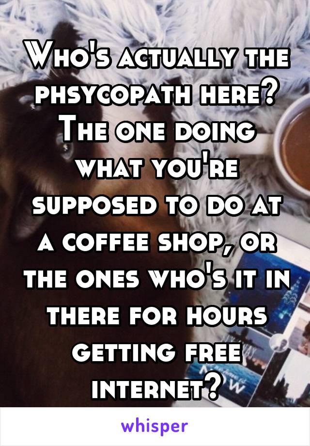 Who's actually the phsycopath here? The one doing what you're supposed to do at a coffee shop, or the ones who's it in there for hours getting free internet?