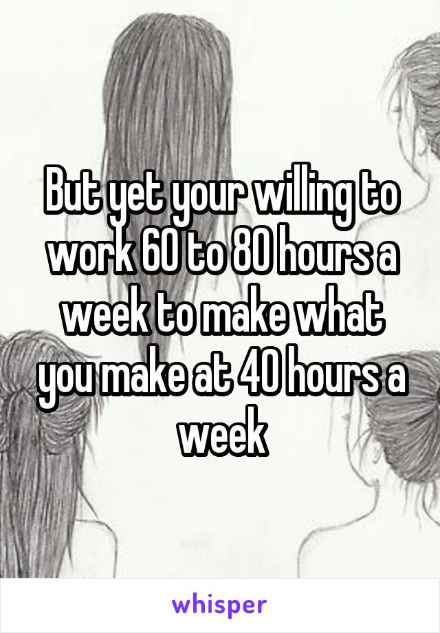 But yet your willing to work 60 to 80 hours a week to make what you make at 40 hours a week