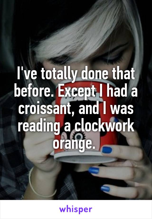 I've totally done that before. Except I had a croissant, and I was reading a clockwork orange. 