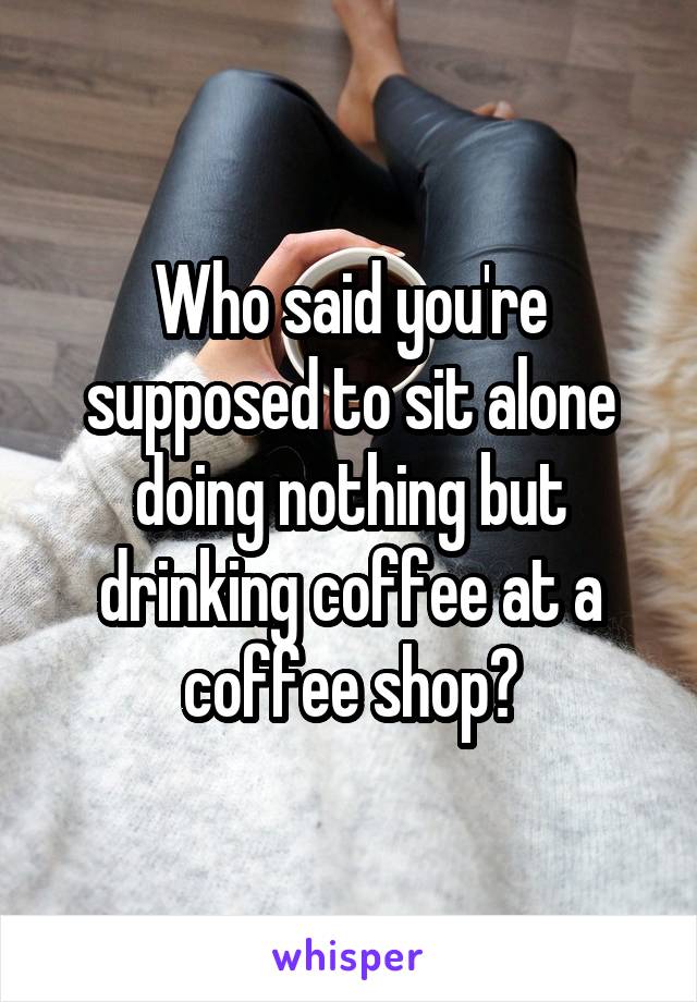 Who said you're supposed to sit alone doing nothing but drinking coffee at a coffee shop?