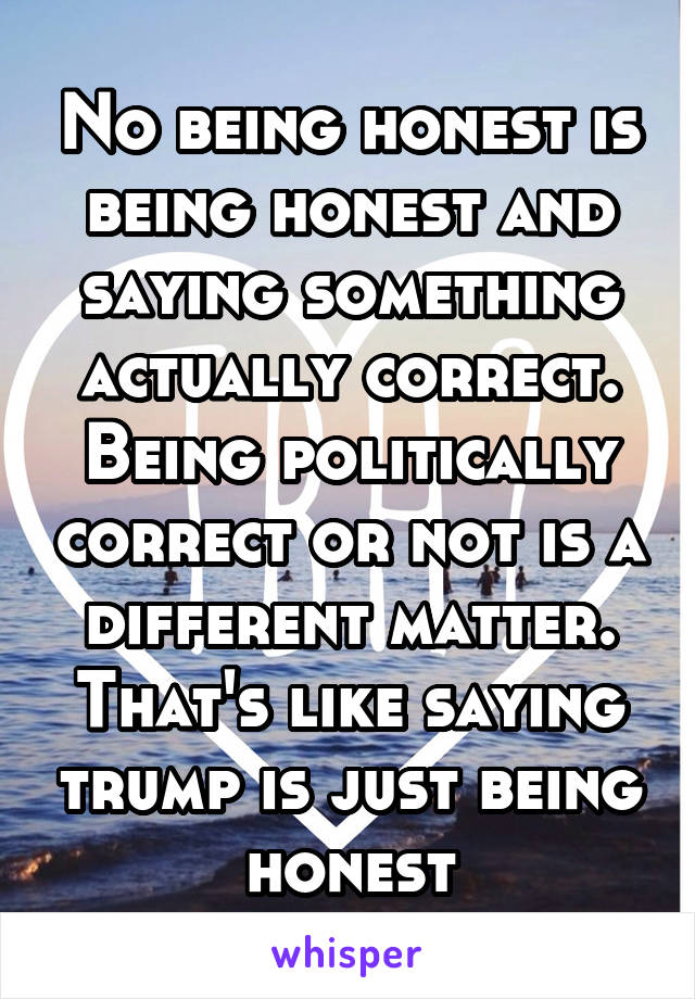 No being honest is being honest and saying something actually correct. Being politically correct or not is a different matter. That's like saying trump is just being honest