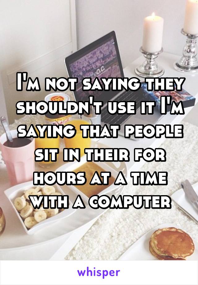 I'm not saying they shouldn't use it I'm saying that people sit in their for hours at a time with a computer