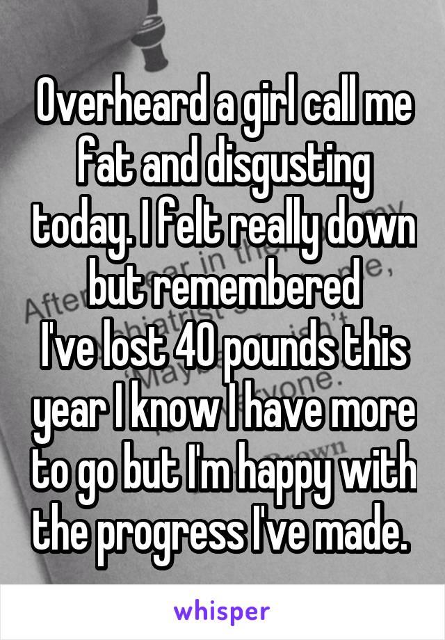Overheard a girl call me fat and disgusting today. I felt really down but remembered
I've lost 40 pounds this year I know I have more to go but I'm happy with the progress I've made. 