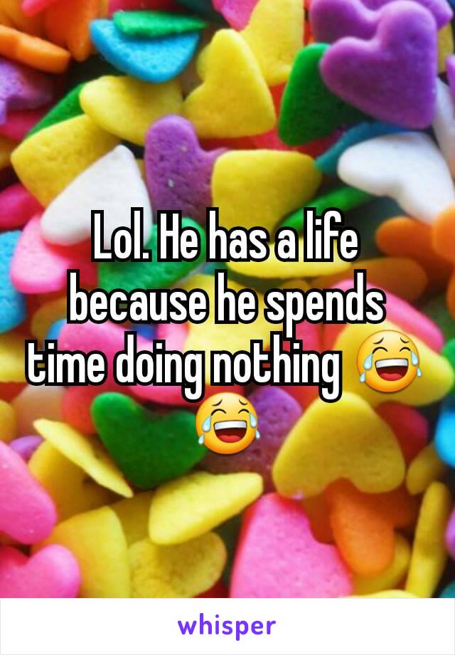 Lol. He has a life because he spends time doing nothing 😂😂