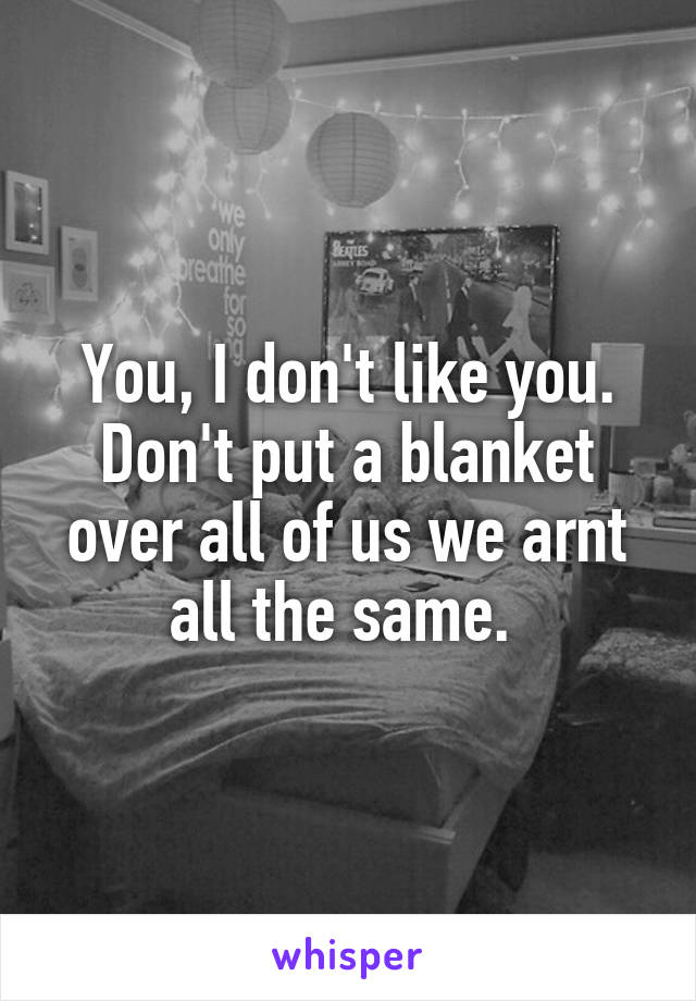 You, I don't like you. Don't put a blanket over all of us we arnt all the same. 