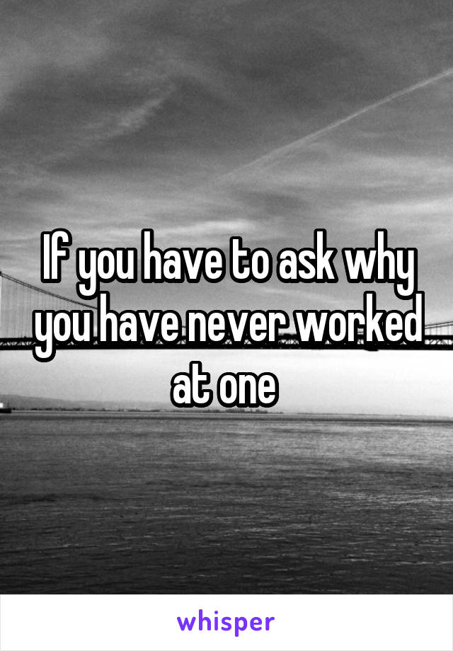 If you have to ask why you have never worked at one 