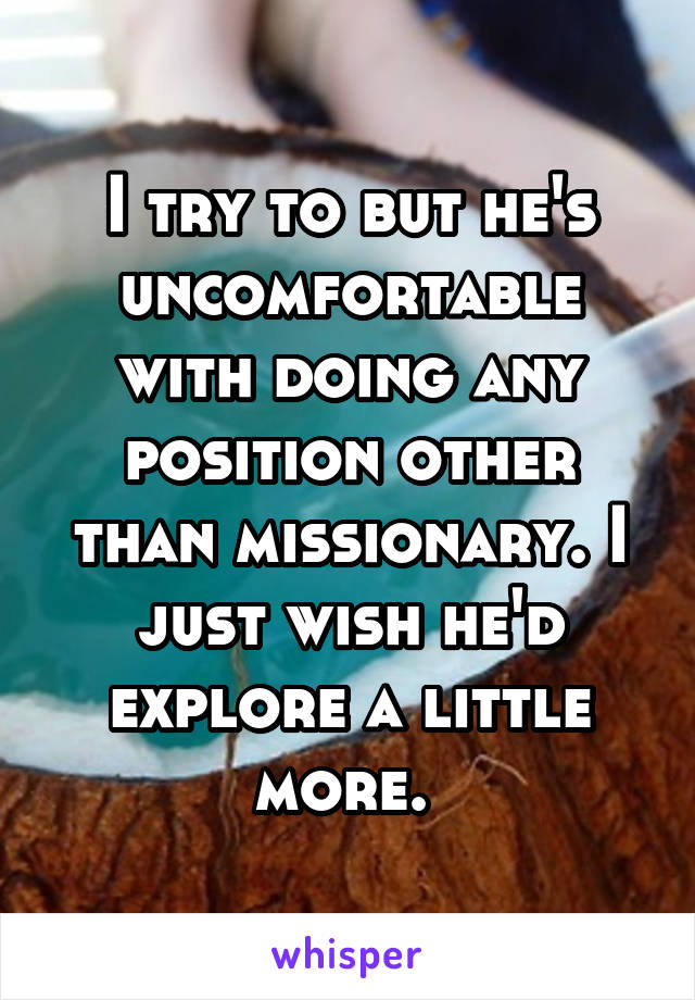 I try to but he's uncomfortable with doing any position other than missionary. I just wish he'd explore a little more. 