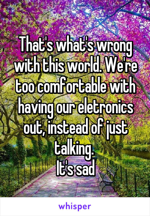 That's what's wrong with this world. We're too comfortable with having our eletronics out, instead of just talking. 
It's sad