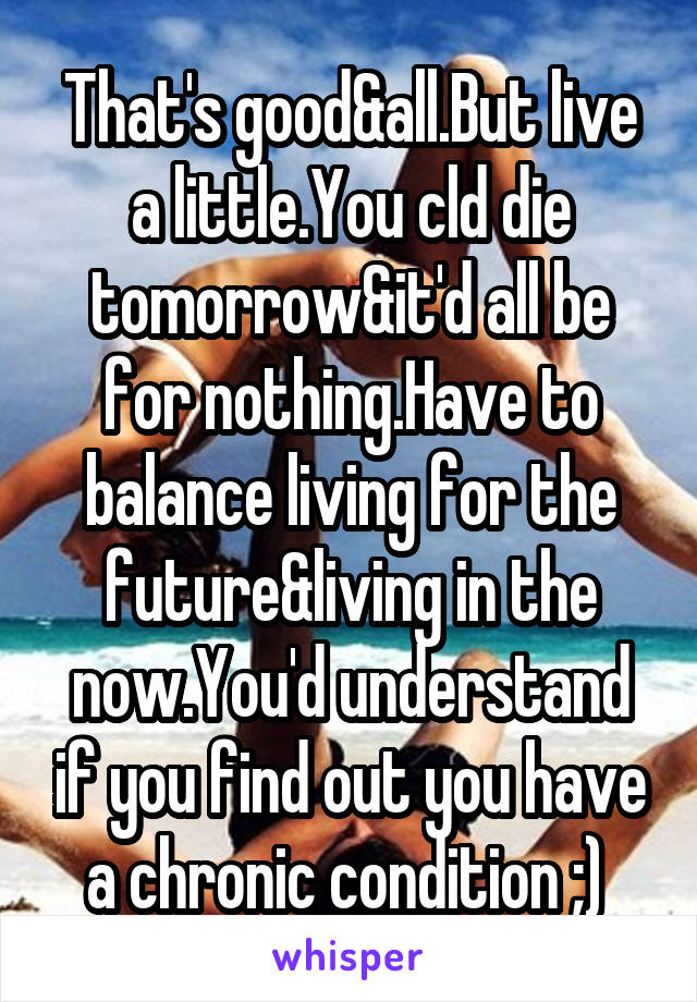 That's good&all.But live a little.You cld die tomorrow&it'd all be for nothing.Have to balance living for the future&living in the now.You'd understand if you find out you have a chronic condition ;) 