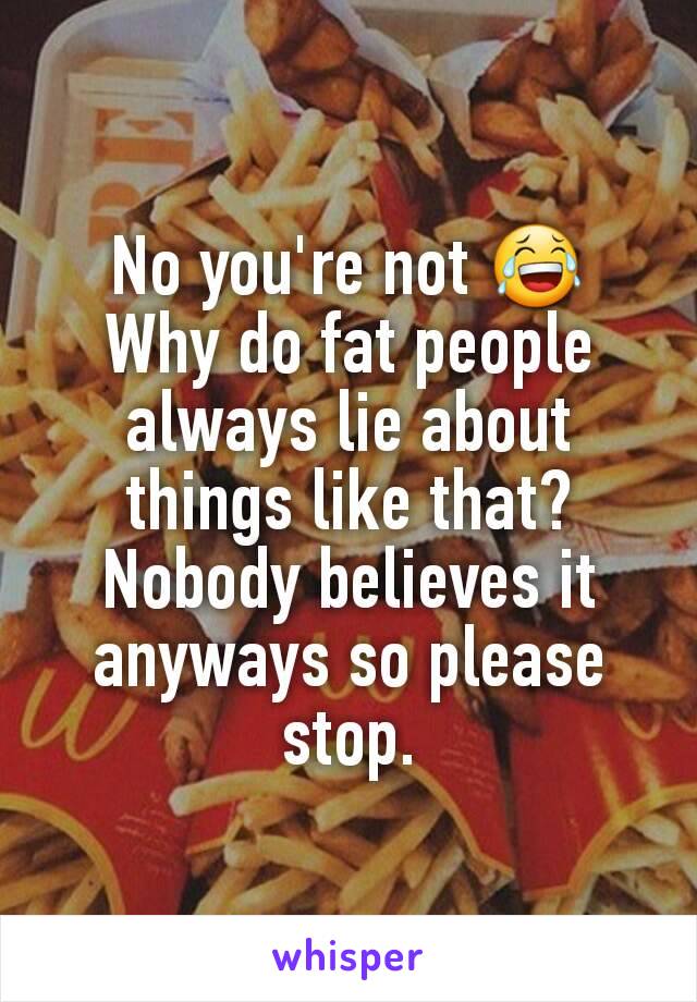 No you're not 😂
Why do fat people always lie about things like that?
Nobody believes it anyways so please stop.