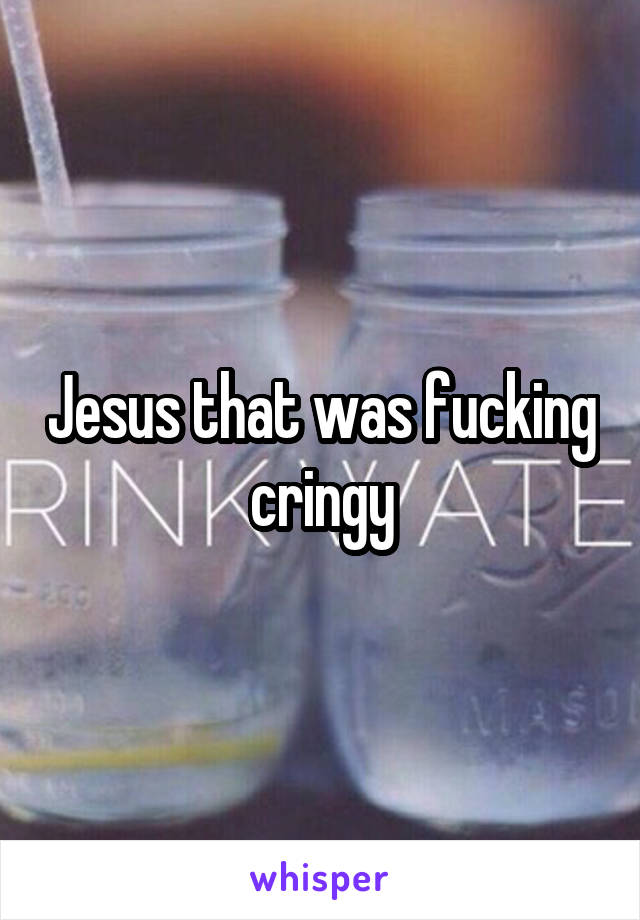 Jesus that was fucking cringy