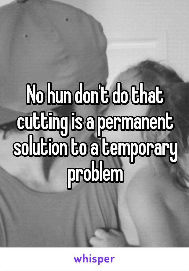 No hun don't do that cutting is a permanent solution to a temporary problem