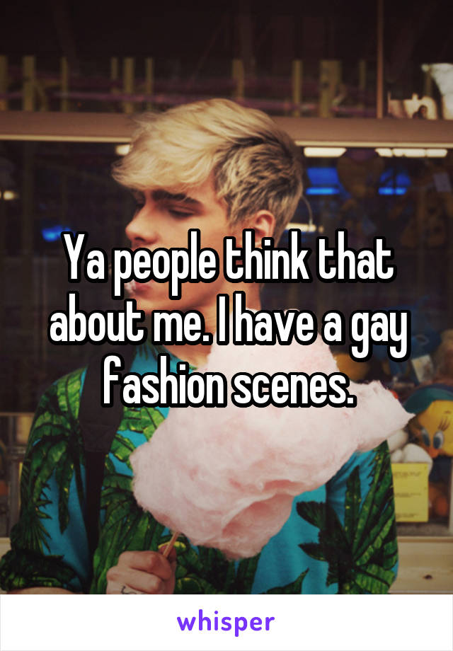 Ya people think that about me. I have a gay fashion scenes.