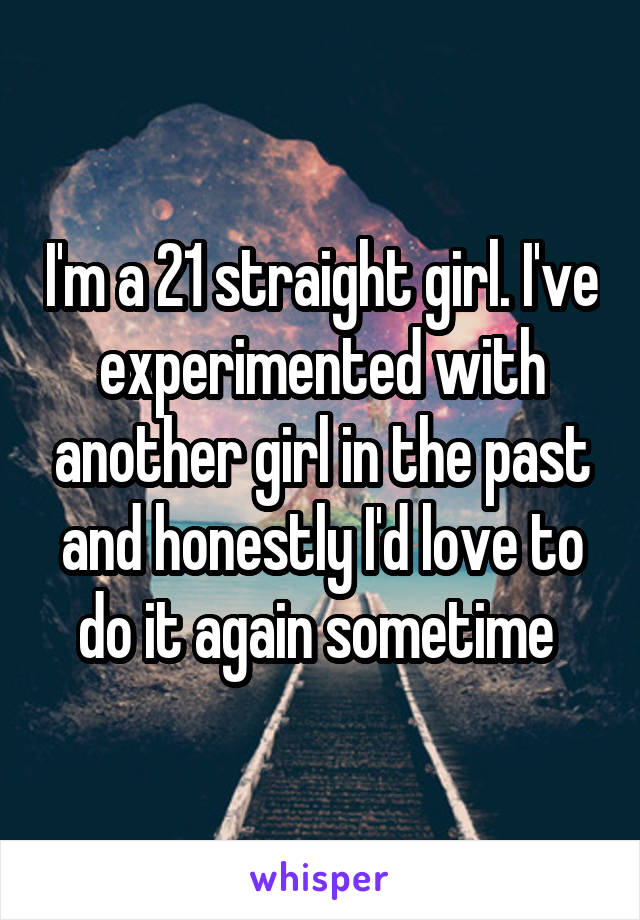 I'm a 21 straight girl. I've experimented with another girl in the past and honestly I'd love to do it again sometime 