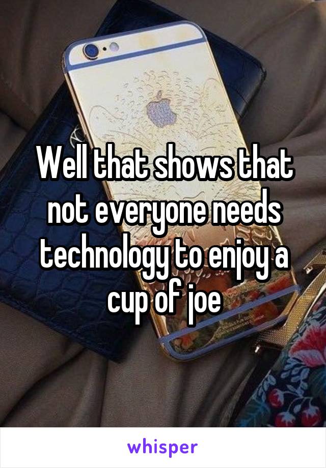 Well that shows that not everyone needs technology to enjoy a cup of joe