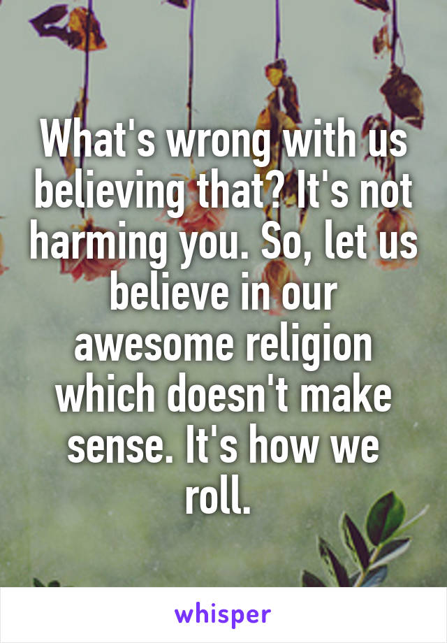 What's wrong with us believing that? It's not harming you. So, let us believe in our awesome religion which doesn't make sense. It's how we roll. 