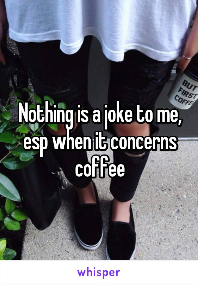 Nothing is a joke to me, esp when it concerns coffee