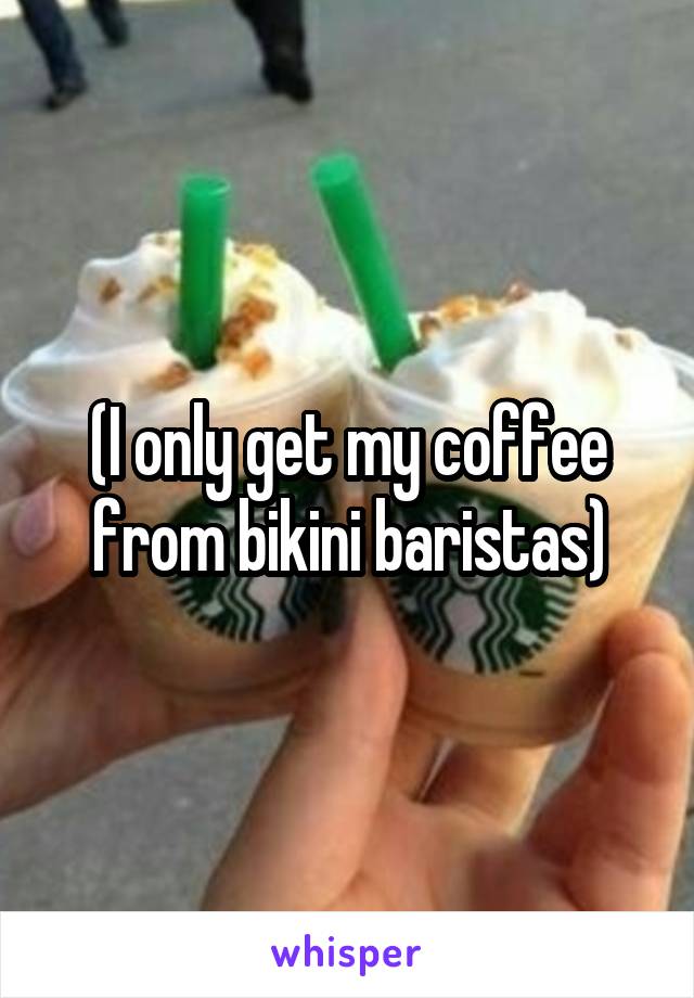 (I only get my coffee from bikini baristas)