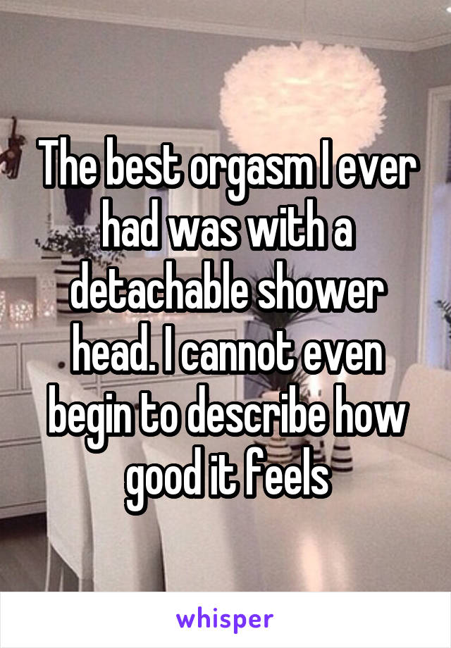 The best orgasm I ever had was with a detachable shower head. I cannot even begin to describe how good it feels