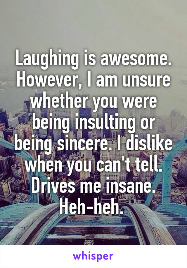 Laughing is awesome. However, I am unsure whether you were being insulting or being sincere. I dislike when you can't tell. Drives me insane. Heh-heh. 