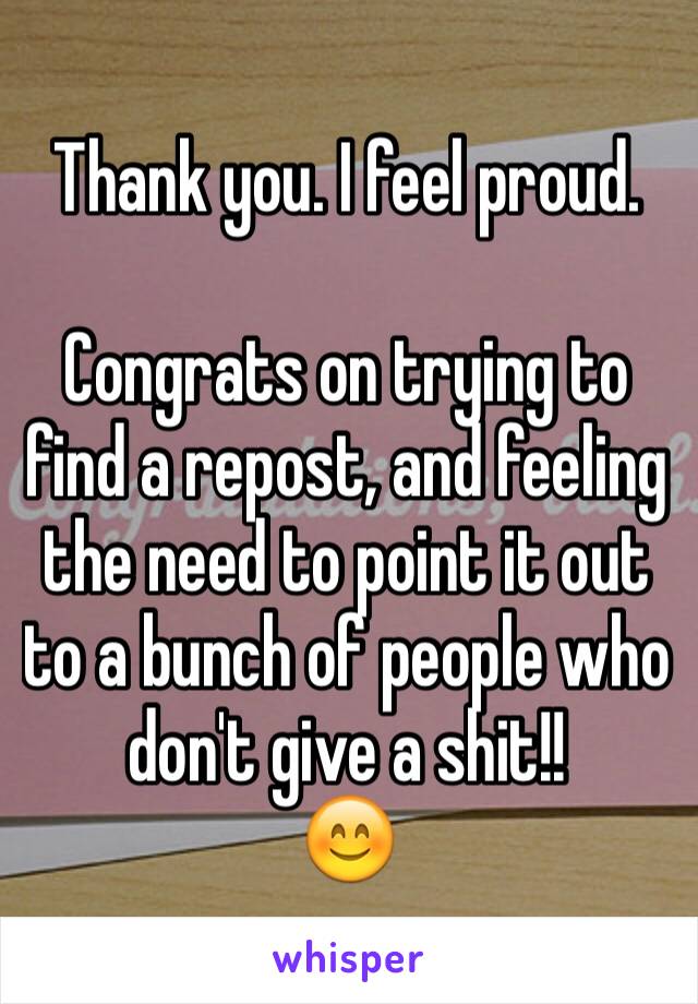 Thank you. I feel proud.

Congrats on trying to find a repost, and feeling the need to point it out to a bunch of people who don't give a shit!! 
😊