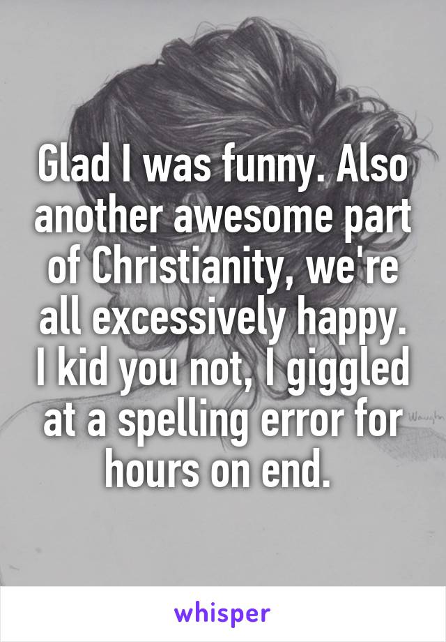 Glad I was funny. Also another awesome part of Christianity, we're all excessively happy. I kid you not, I giggled at a spelling error for hours on end. 